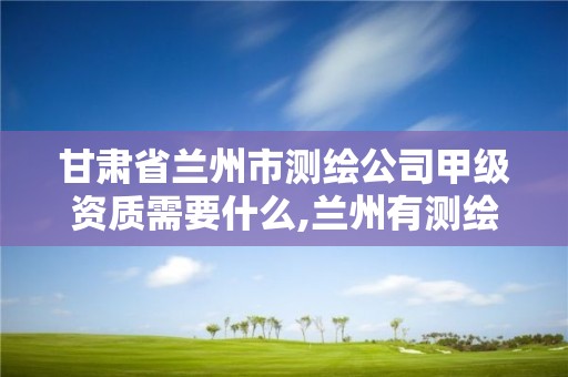 甘肃省兰州市测绘公司甲级资质需要什么,兰州有测绘资质的公司有。