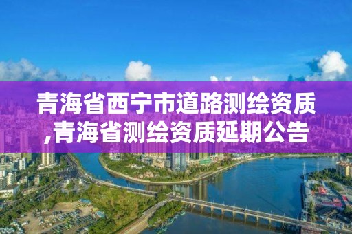 青海省西宁市道路测绘资质,青海省测绘资质延期公告