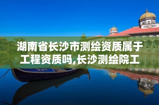 湖南省长沙市测绘资质属于工程资质吗,长沙测绘院工资待遇