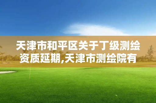 天津市和平区关于丁级测绘资质延期,天津市测绘院有限公司资质