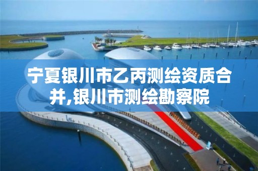 宁夏银川市乙丙测绘资质合并,银川市测绘勘察院