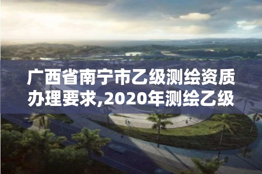 广西省南宁市乙级测绘资质办理要求,2020年测绘乙级资质申报条件