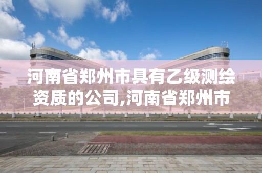 河南省郑州市具有乙级测绘资质的公司,河南省郑州市具有乙级测绘资质的公司有哪些