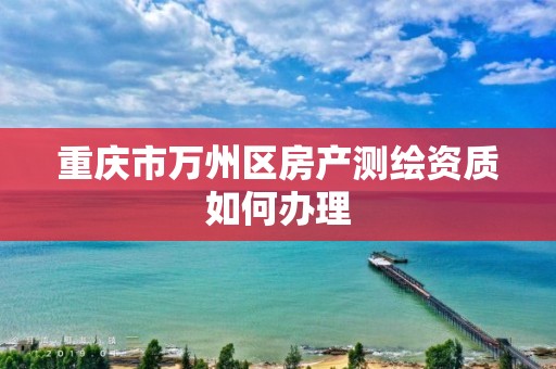 重庆市万州区房产测绘资质如何办理