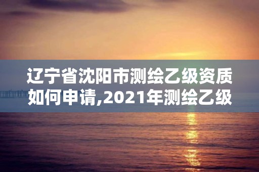 辽宁省沈阳市测绘乙级资质如何申请,2021年测绘乙级资质申报条件