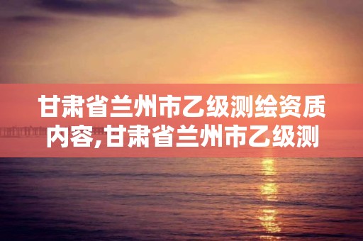 甘肃省兰州市乙级测绘资质内容,甘肃省兰州市乙级测绘资质内容有哪些