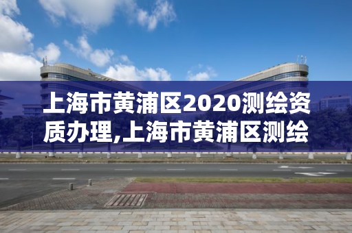 上海市黄浦区2020测绘资质办理,上海市黄浦区测绘中心