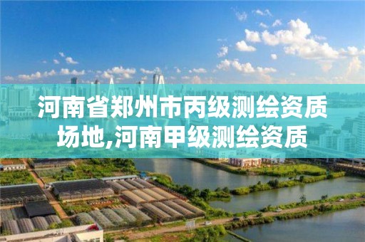 河南省郑州市丙级测绘资质场地,河南甲级测绘资质