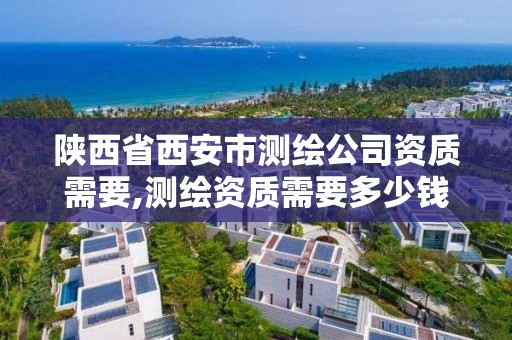 陕西省西安市测绘公司资质需要,测绘资质需要多少钱