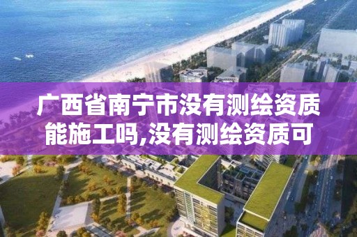 广西省南宁市没有测绘资质能施工吗,没有测绘资质可以测绘吗