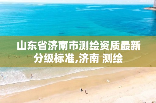 山东省济南市测绘资质最新分级标准,济南 测绘