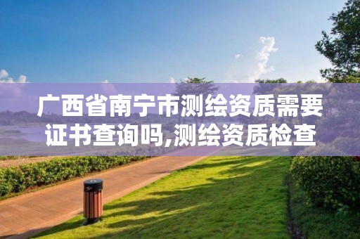 广西省南宁市测绘资质需要证书查询吗,测绘资质检查都检查啥