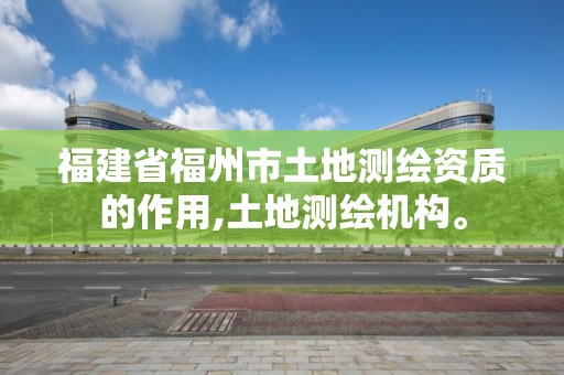 福建省福州市土地测绘资质的作用,土地测绘机构。