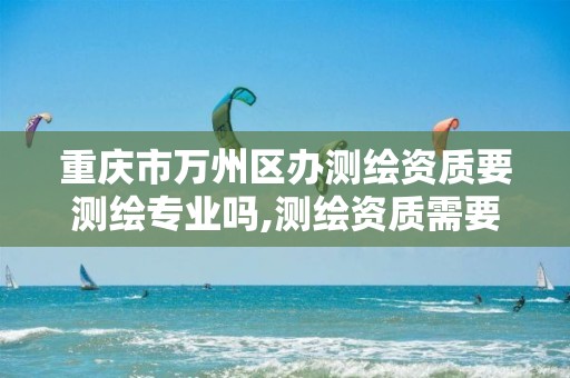 重庆市万州区办测绘资质要测绘专业吗,测绘资质需要什么人员