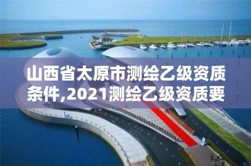 山西省太原市测绘乙级资质条件,2021测绘乙级资质要求