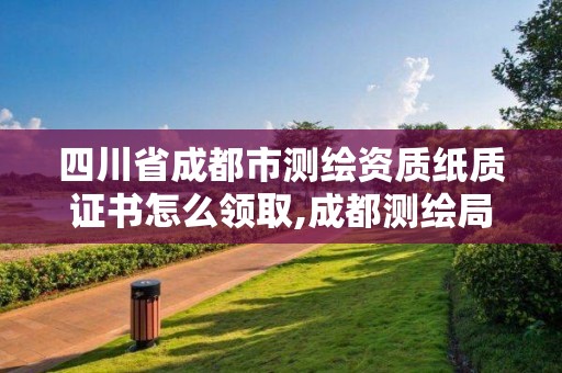 四川省成都市测绘资质纸质证书怎么领取,成都测绘局官网。