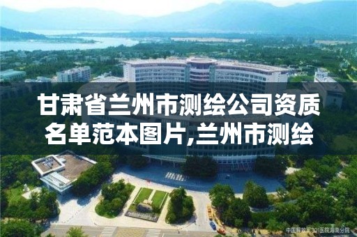 甘肃省兰州市测绘公司资质名单范本图片,兰州市测绘研究院改企了吗。