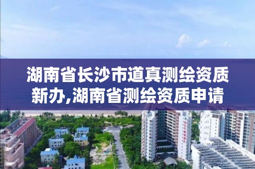 湖南省长沙市道真测绘资质新办,湖南省测绘资质申请公示