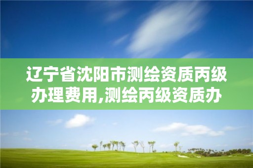 辽宁省沈阳市测绘资质丙级办理费用,测绘丙级资质办下来多少钱