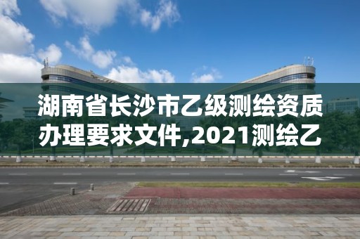 湖南省长沙市乙级测绘资质办理要求文件,2021测绘乙级资质要求