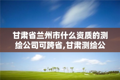 甘肃省兰州市什么资质的测绘公司可跨省,甘肃测绘公司甲级排名。