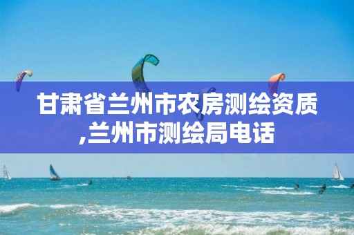 甘肃省兰州市农房测绘资质,兰州市测绘局电话