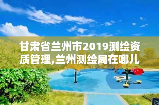 甘肃省兰州市2019测绘资质管理,兰州测绘局在哪儿