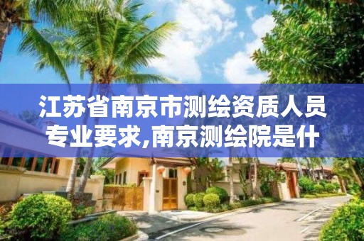 江苏省南京市测绘资质人员专业要求,南京测绘院是什么编制