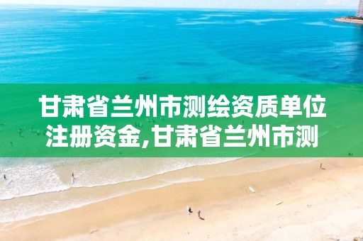 甘肃省兰州市测绘资质单位注册资金,甘肃省兰州市测绘资质单位注册资金多少钱