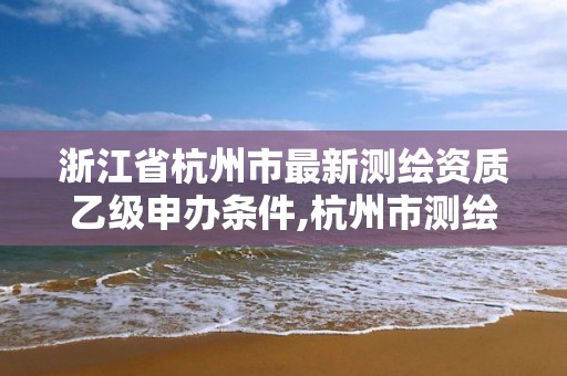 浙江省杭州市最新测绘资质乙级申办条件,杭州市测绘管理服务平台