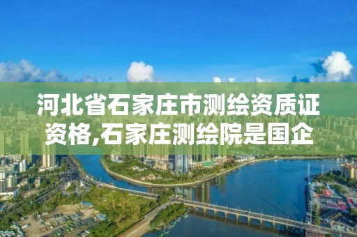 河北省石家庄市测绘资质证资格,石家庄测绘院是国企吗