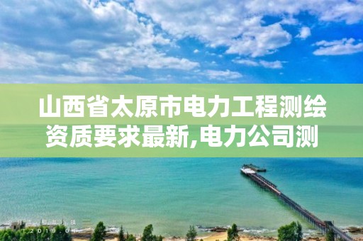 山西省太原市电力工程测绘资质要求最新,电力公司测绘辛苦吗。