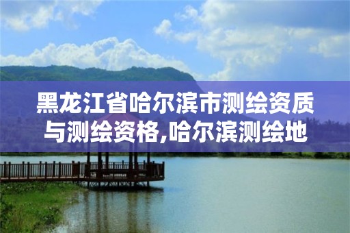 黑龙江省哈尔滨市测绘资质与测绘资格,哈尔滨测绘地理信息局