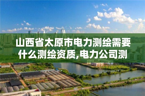 山西省太原市电力测绘需要什么测绘资质,电力公司测绘辛苦吗