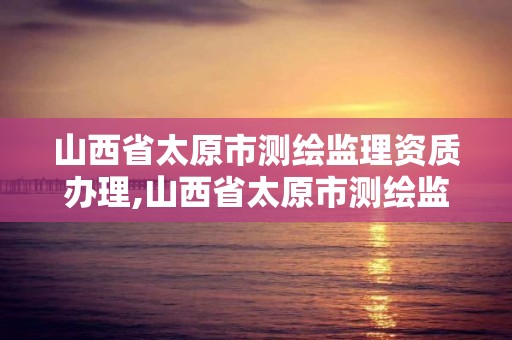 山西省太原市测绘监理资质办理,山西省太原市测绘监理资质办理地点