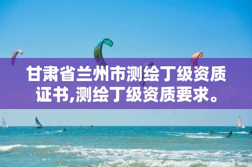 甘肃省兰州市测绘丁级资质证书,测绘丁级资质要求。