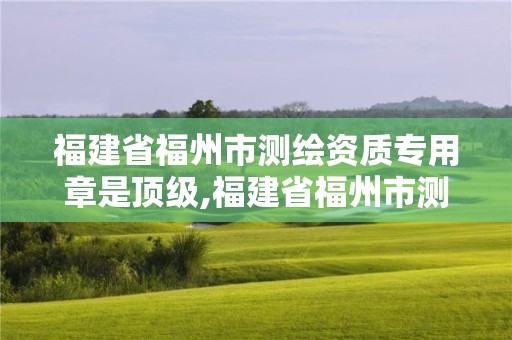 福建省福州市测绘资质专用章是顶级,福建省福州市测绘资质专用章是顶级的吗