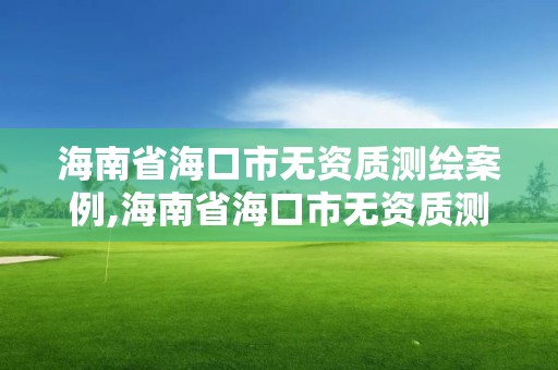 海南省海口市无资质测绘案例,海南省海口市无资质测绘案例公示