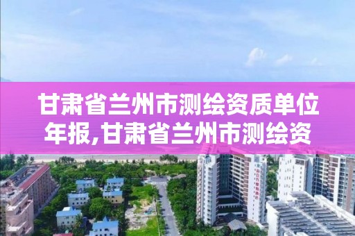 甘肃省兰州市测绘资质单位年报,甘肃省兰州市测绘资质单位年报公示