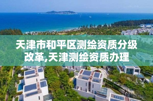 天津市和平区测绘资质分级改革,天津测绘资质办理