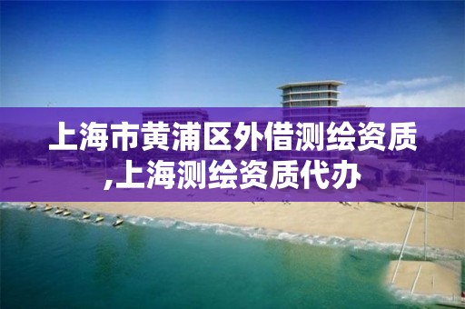 上海市黄浦区外借测绘资质,上海测绘资质代办