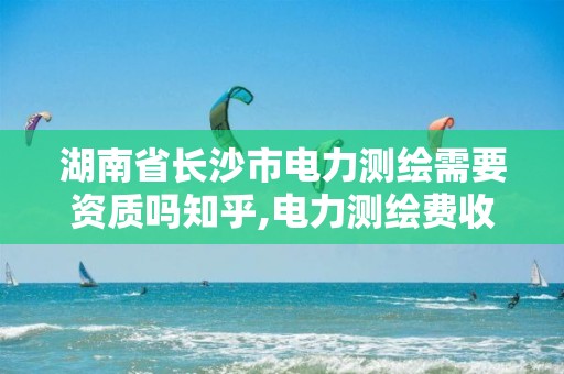 湖南省长沙市电力测绘需要资质吗知乎,电力测绘费收费标准。