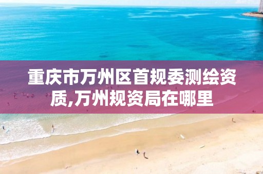 重庆市万州区首规委测绘资质,万州规资局在哪里