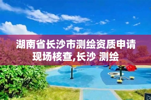 湖南省长沙市测绘资质申请现场核查,长沙 测绘