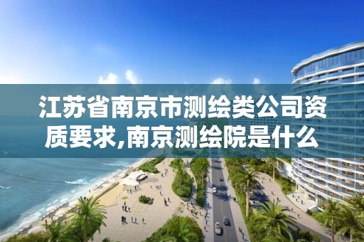 江苏省南京市测绘类公司资质要求,南京测绘院是什么单位。