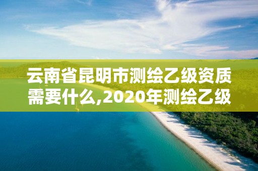 云南省昆明市测绘乙级资质需要什么,2020年测绘乙级资质申报条件