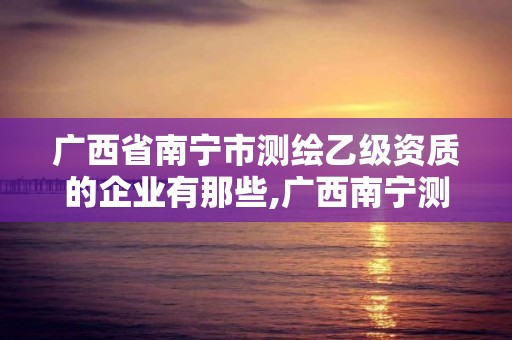 广西省南宁市测绘乙级资质的企业有那些,广西南宁测绘公司排名。