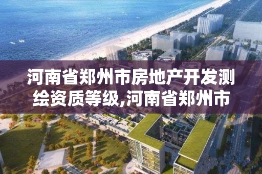 河南省郑州市房地产开发测绘资质等级,河南省郑州市房地产开发测绘资质等级是多少