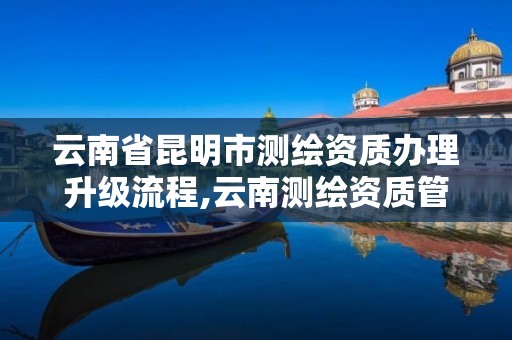 云南省昆明市测绘资质办理升级流程,云南测绘资质管理平台查询