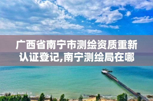 广西省南宁市测绘资质重新认证登记,南宁测绘局在哪